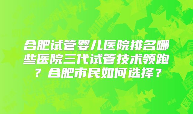 合肥试管婴儿医院排名哪些医院三代试管技术领跑?合肥市民如何选择?