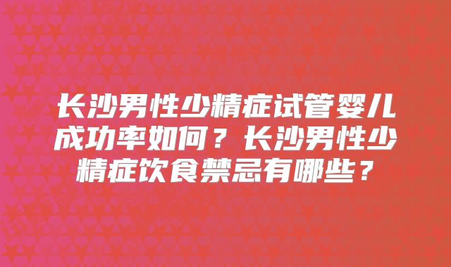 长沙男性少精症试管婴儿成功率如何?长沙男性少精症饮食禁忌有哪些?
