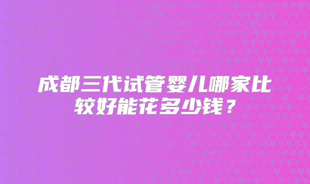 成都三代试管婴儿哪家比较好能花多少钱?