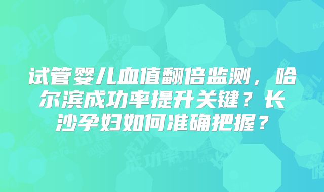 试管婴儿血值翻倍监测，哈尔滨成功率提升关键？长沙孕妇如何准确把握？