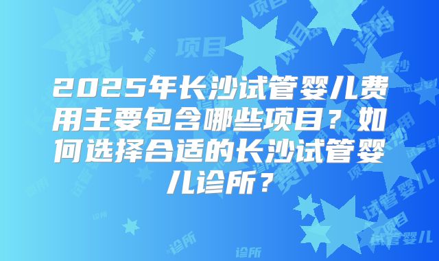 2025年长沙试管婴儿费用主要包含哪些项目?如何选择合适的长沙试管婴儿诊所?