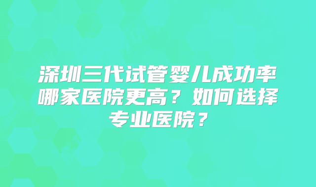 深圳三代试管婴儿成功率哪家医院更高?如何选择专业医院?