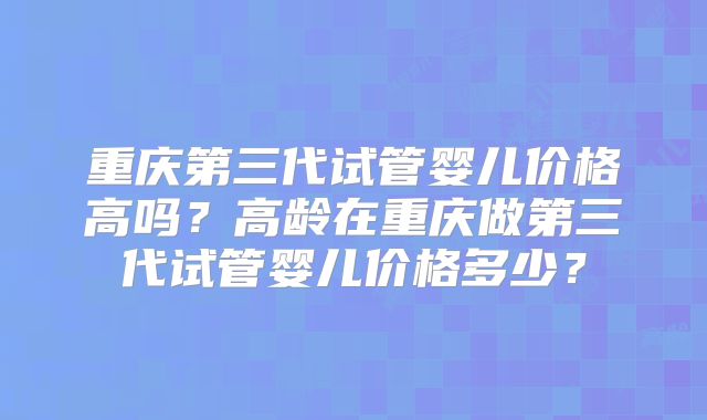 重庆第三代试管婴儿价格高吗?高龄在重庆做第三代试管婴儿价格多少?