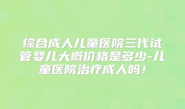 综合成人儿童医院三代试管婴儿大概价格是多少-儿童医院治疗成人吗！