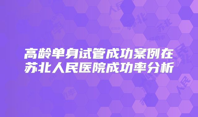 高龄单身试管成功案例在苏北人民医院成功率分析