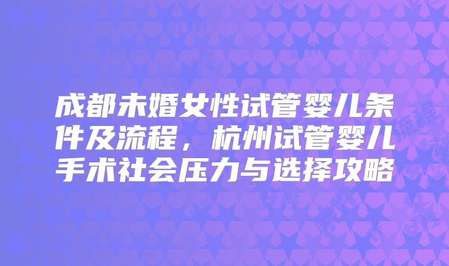 成都未婚女性试管婴儿条件及流程,杭州试管婴儿手术社会压力与选择攻略