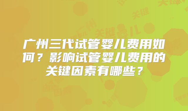 广州三代试管婴儿费用如何?影响试管婴儿费用的关键因素有哪些?