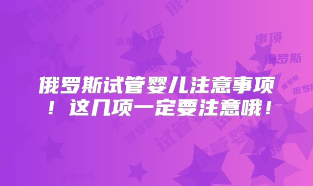 俄罗斯试管婴儿注意事项！这几项一定要注意哦！