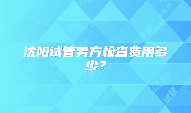 沈阳试管男方检查费用多少?