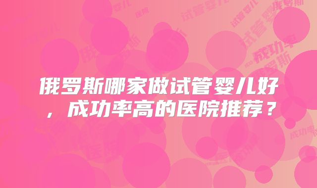 俄罗斯哪家做试管婴儿好,成功率高的医院推荐?