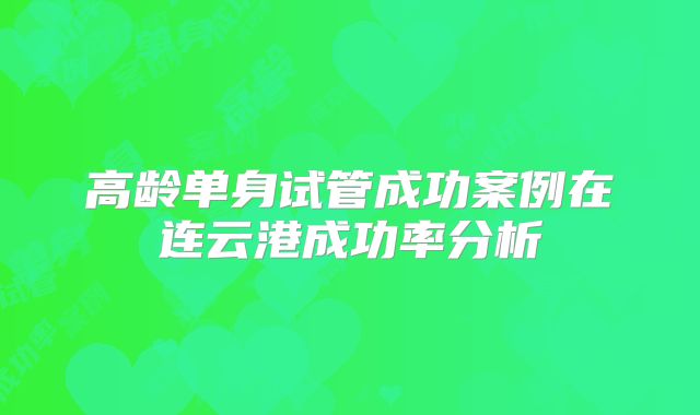 高龄单身试管成功案例在连云港成功率分析