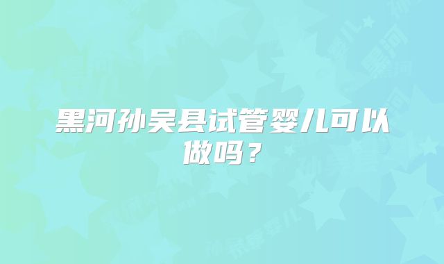 黑河孙吴县试管婴儿可以做吗？