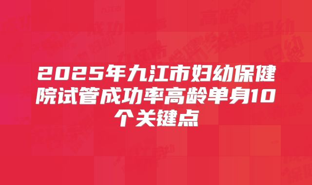 2025年九江市妇幼保健院试管成功率高龄单身10个关键点