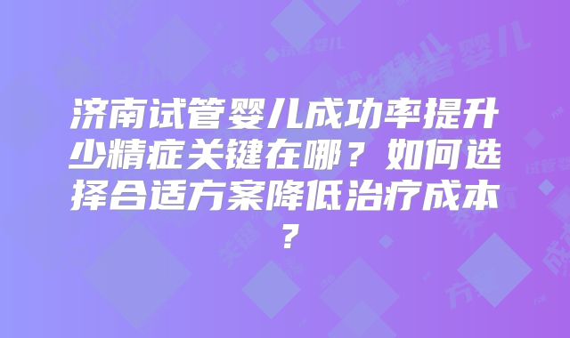 济南试管婴儿成功率提升少精症关键在哪?如何选择合适方案降低治疗成本?