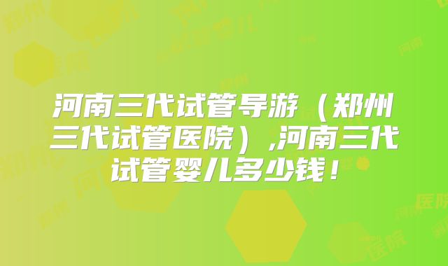 河南三代试管导游（郑州三代试管医院）,河南三代试管婴儿多少钱！