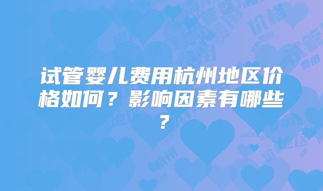 试管婴儿费用杭州地区价格如何?影响因素有哪些?