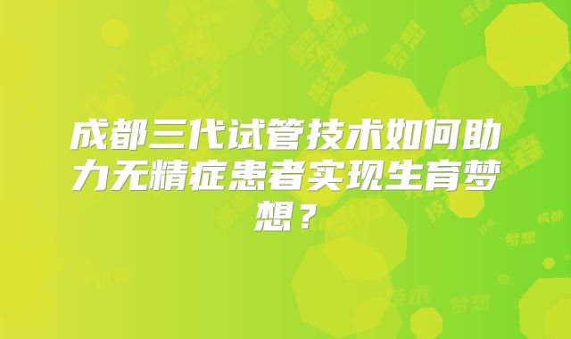 成都三代试管技术如何助力无精症患者实现生育梦想？