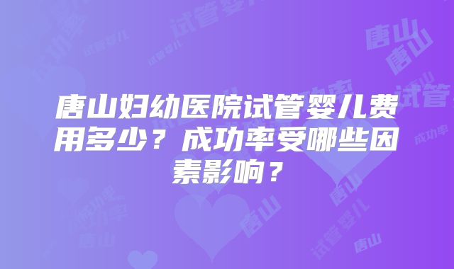 唐山妇幼医院试管婴儿费用多少？成功率受哪些因素影响？