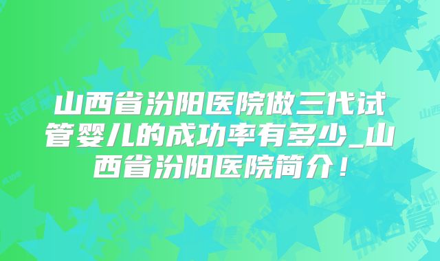 山西省汾阳医院做三代试管婴儿的成功率有多少_山西省汾阳医院简介!