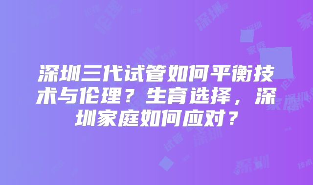 深圳三代试管如何平衡技术与伦理?生育选择,深圳家庭如何应对?