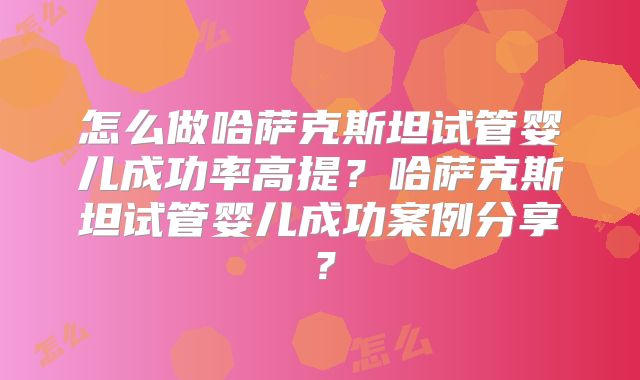 怎么做哈萨克斯坦试管婴儿成功率高提？哈萨克斯坦试管婴儿成功案例分享？