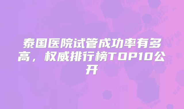 泰国医院试管成功率有多高,权威排行榜TOP10公开