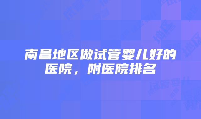 南昌地区做试管婴儿好的医院,附医院排名