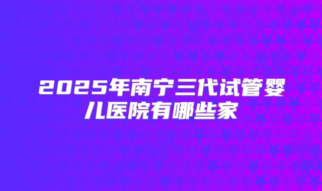 2025年南宁三代试管婴儿医院有哪些家