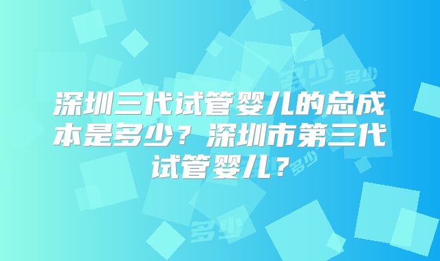 深圳三代试管婴儿的总成本是多少？深圳市第三代试管婴儿？