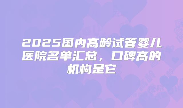 2025国内高龄试管婴儿医院名单汇总,口碑高的机构是它