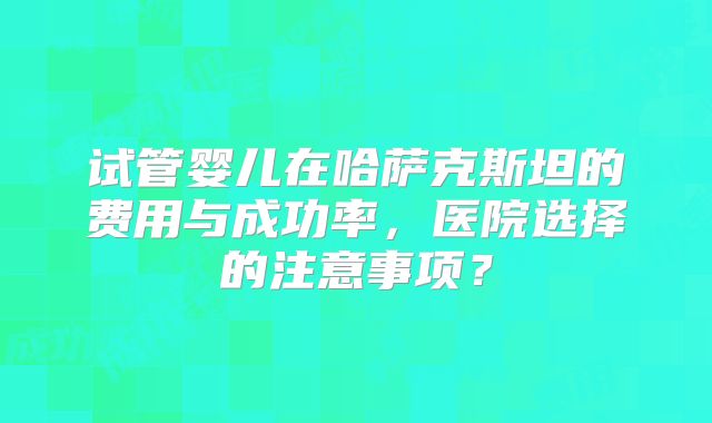 试管婴儿在哈萨克斯坦的费用与成功率，医院选择的注意事项？
