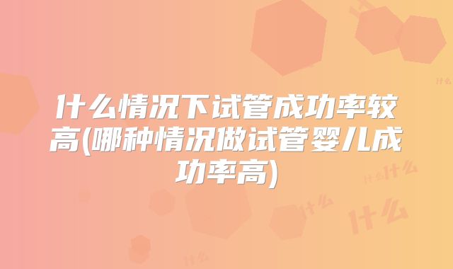什么情况下试管成功率较高(哪种情况做试管婴儿成功率高)