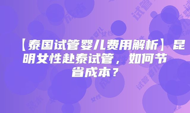 【泰国试管婴儿费用解析】昆明女性赴泰试管，如何节省成本？