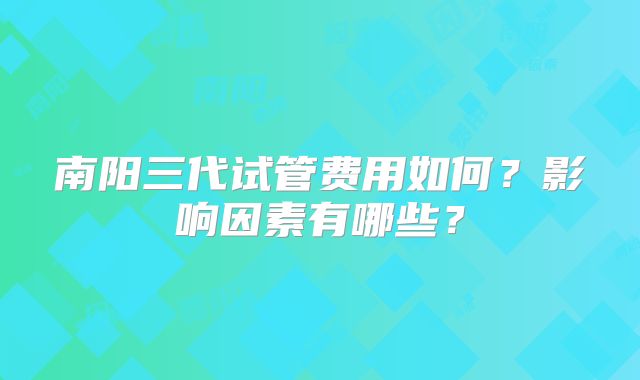 南阳三代试管费用如何？影响因素有哪些？