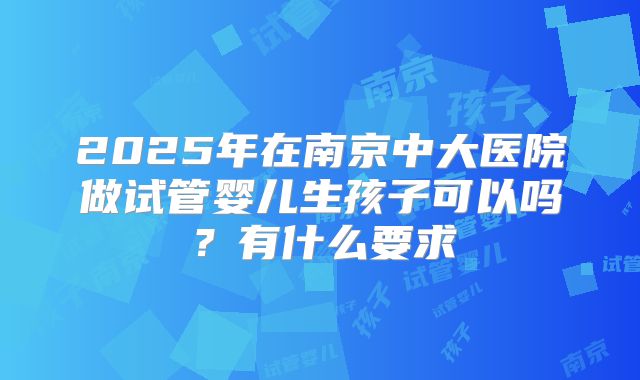 2025年在南京中大医院做试管婴儿生孩子可以吗？有什么要求