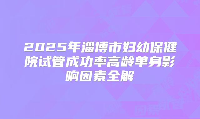 2025年淄博市妇幼保健院试管成功率高龄单身影响因素全解