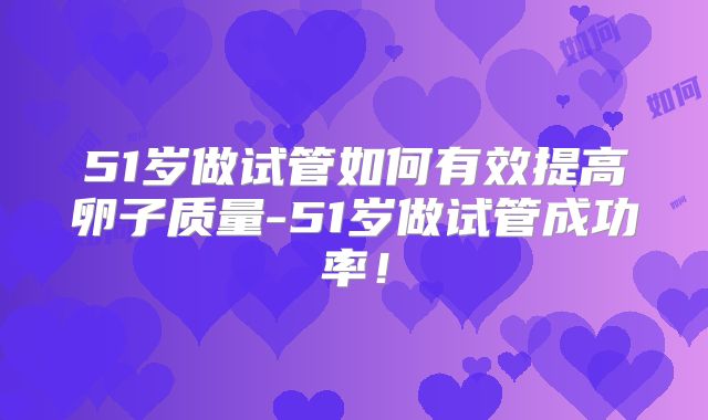51岁做试管如何有效提高卵子质量-51岁做试管成功率!