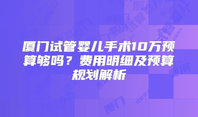 厦门试管婴儿手术10万预算够吗?费用明细及预算规划解析