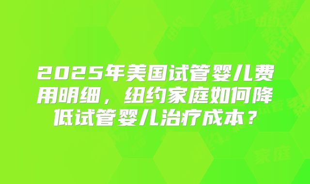 2025年美国试管婴儿费用明细，纽约家庭如何降低试管婴儿治疗成本？