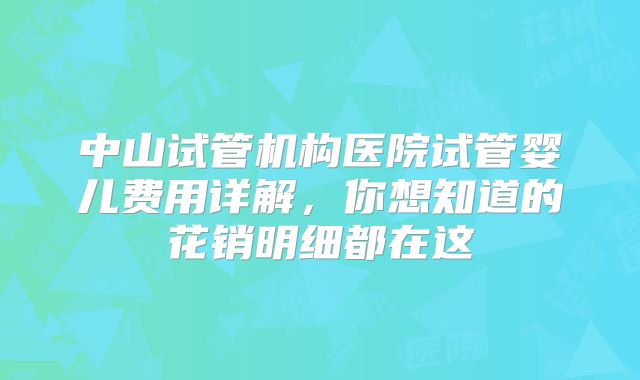 中山试管机构医院试管婴儿费用详解,你想知道的花销明细都在这