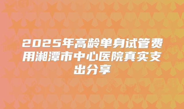2025年高龄单身试管费用湘潭市中心医院真实支出分享