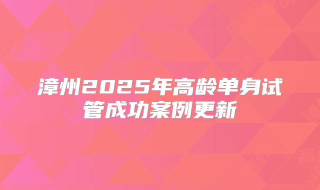 漳州2025年高龄单身试管成功案例更新