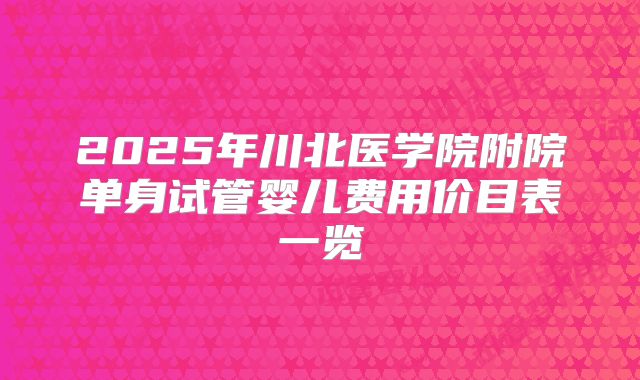 2025年川北医学院附院单身试管婴儿费用价目表一览