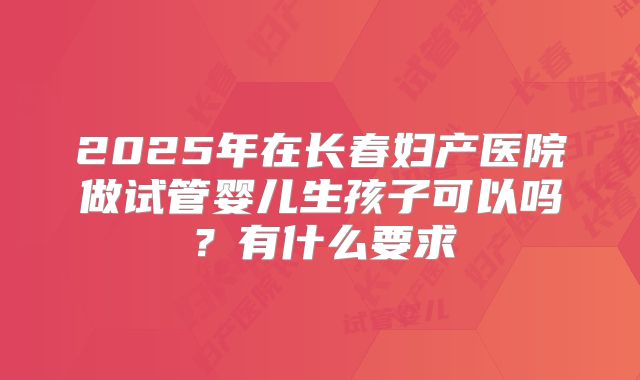 2025年在长春妇产医院做试管婴儿生孩子可以吗?有什么要求
