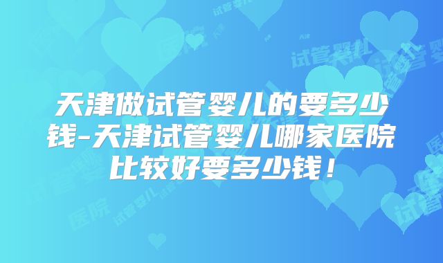 天津做试管婴儿的要多少钱-天津试管婴儿哪家医院比较好要多少钱！