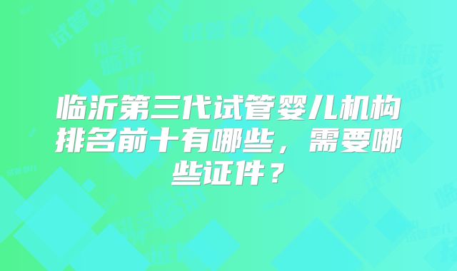 临沂第三代试管婴儿机构排名前十有哪些，需要哪些证件？