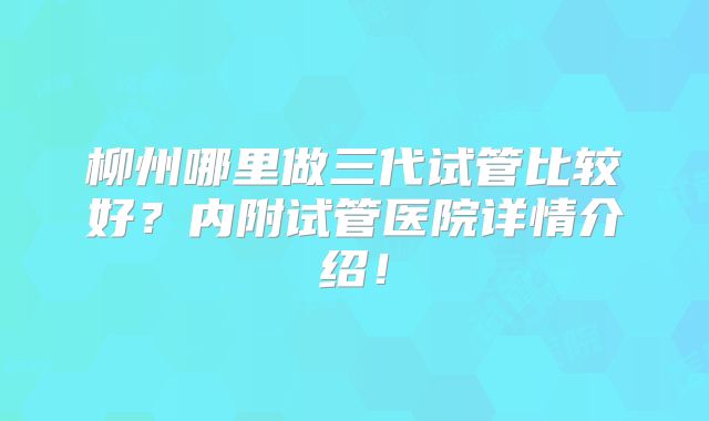 柳州哪里做三代试管比较好?内附试管医院详情介绍!