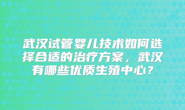 武汉试管婴儿技术如何选择合适的治疗方案,武汉有哪些优质生殖中心?