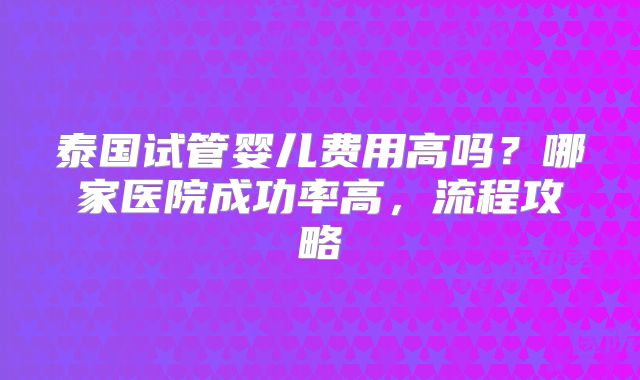 泰国试管婴儿费用高吗？哪家医院成功率高，流程攻略