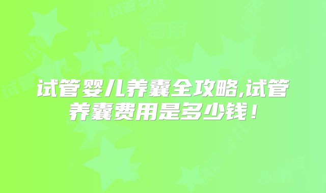 试管婴儿养囊全攻略,试管养囊费用是多少钱!